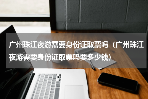 广州珠江夜游需要身份证取票吗（广州珠江夜游需要身份证取票吗要多少钱）