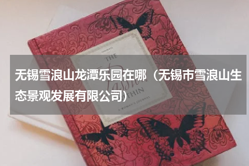 无锡雪浪山龙潭乐园在哪（无锡市雪浪山生态景观发展有限公司）