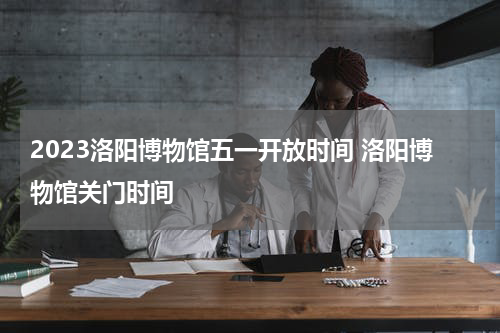 2023洛阳博物馆五一开放时间 洛阳博物馆关门时间