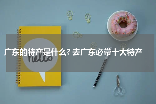 广东的特产是什么? 去广东必带十大特产