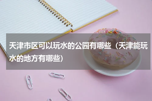 天津市区可以玩水的公园有哪些（天津能玩水的地方有哪些）