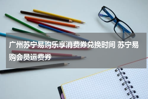 广州苏宁易购乐享消费券兑换时间 苏宁易购会员运费券