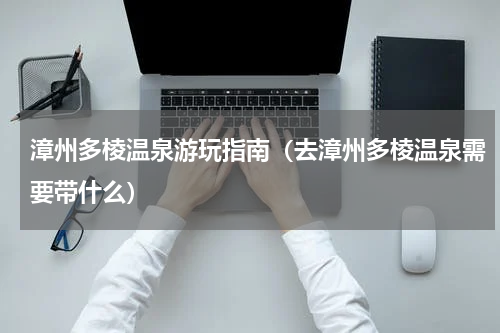 漳州多棱温泉游玩指南（去漳州多棱温泉需要带什么）