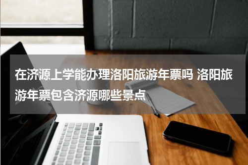 在济源上学能办理洛阳旅游年票吗 洛阳旅游年票包含济源哪些景点