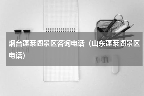 烟台蓬莱阁景区咨询电话（山东蓬莱阁景区电话）