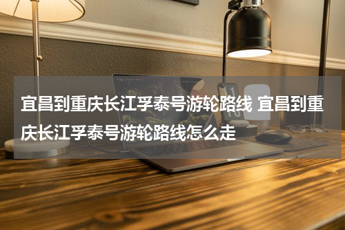 宜昌到重庆长江孚泰号游轮路线 宜昌到重庆长江孚泰号游轮路线怎么走