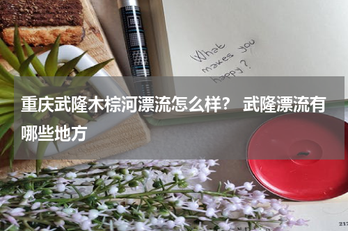 重庆武隆木棕河漂流怎么样？ 武隆漂流有哪些地方