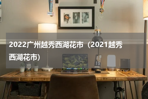 2022广州越秀西湖花市（2021越秀西湖花市）