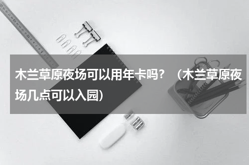 木兰草原夜场可以用年卡吗？（木兰草原夜场几点可以入园）