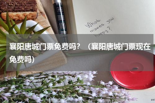 襄阳唐城门票免费吗？（襄阳唐城门票现在免费吗）