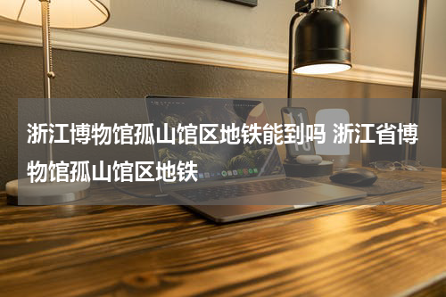 浙江博物馆孤山馆区地铁能到吗 浙江省博物馆孤山馆区地铁