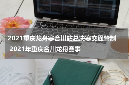 2021重庆龙舟赛合川站总决赛交通管制 2021年重庆合川龙舟赛事