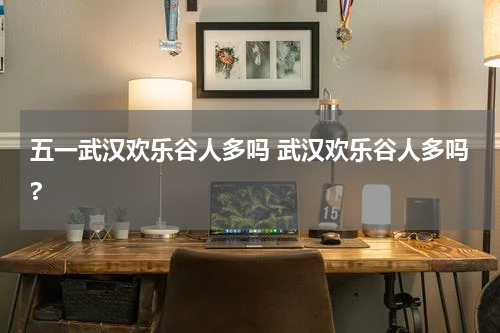 五一武汉欢乐谷人多吗 武汉欢乐谷人多吗?