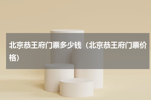 北京恭王府门票多少钱（北京恭王府门票价格）