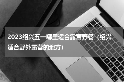 2023绍兴五一哪里适合露营野餐（绍兴适合野外露营的地方）