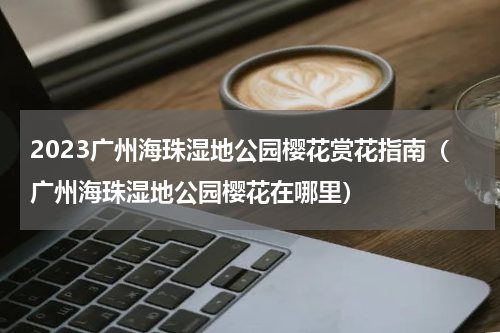 2023广州海珠湿地公园樱花赏花指南（广州海珠湿地公园樱花在哪里）