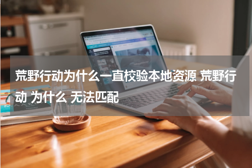 荒野行动为什么一直校验本地资源 荒野行动 为什么 无法匹配