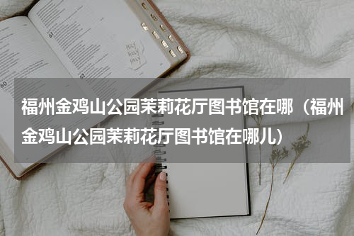 福州金鸡山公园茉莉花厅图书馆在哪（福州金鸡山公园茉莉花厅图书馆在哪儿）