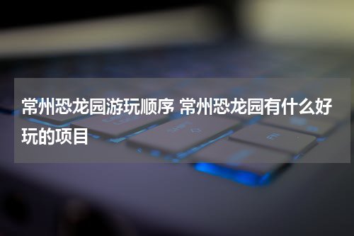常州恐龙园游玩顺序 常州恐龙园有什么好玩的项目