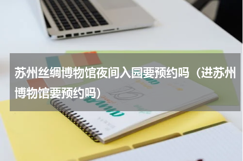 苏州丝绸博物馆夜间入园要预约吗（进苏州博物馆要预约吗）