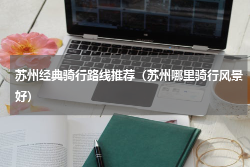苏州经典骑行路线推荐（苏州哪里骑行风景好）