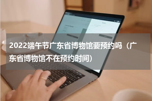 2022端午节广东省博物馆要预约吗（广东省博物馆不在预约时间）