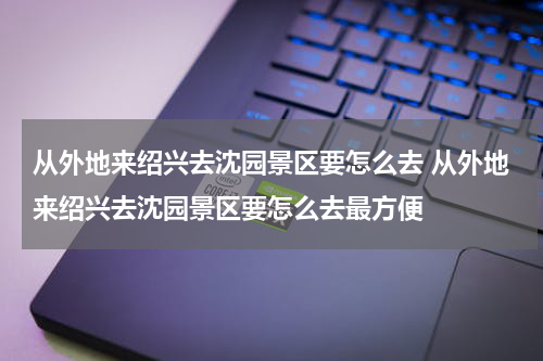 从外地来绍兴去沈园景区要怎么去 从外地来绍兴去沈园景区要怎么去最方便