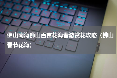 佛山南海狮山百亩花海春游赏花攻略（佛山春节花海）