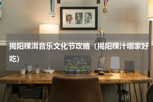 揭阳粿洱音乐文化节攻略（揭阳粿汁哪家好吃）
