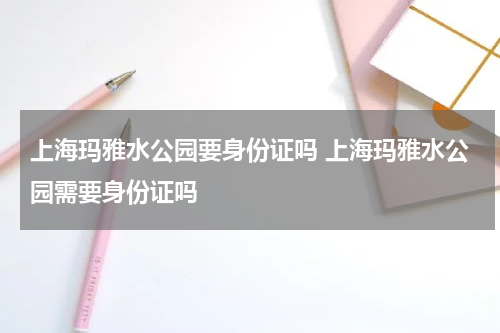 上海玛雅水公园要身份证吗 上海玛雅水公园需要身份证吗