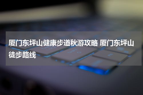 厦门东坪山健康步道秋游攻略 厦门东坪山徒步路线