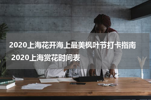 2020上海花开海上最美枫叶节打卡指南 2020上海赏花时间表