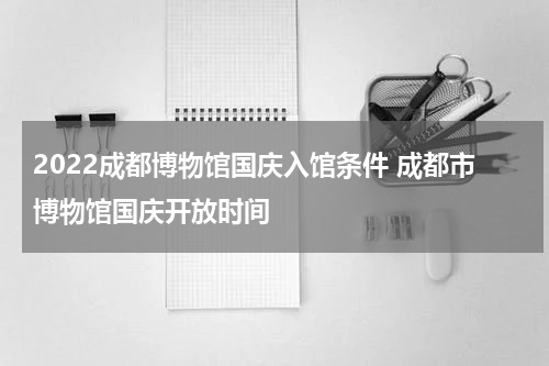 2022成都博物馆国庆入馆条件 成都市博物馆国庆开放时间