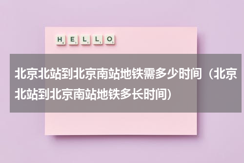 北京北站到北京南站地铁需多少时间（北京北站到北京南站地铁多长时间）