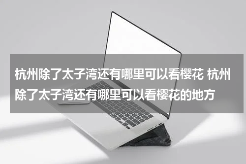 杭州除了太子湾还有哪里可以看樱花 杭州除了太子湾还有哪里可以看樱花的地方
