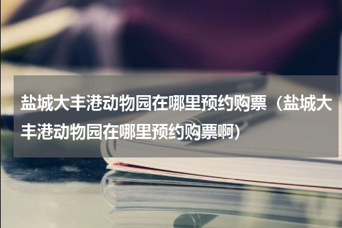 盐城大丰港动物园在哪里预约购票（盐城大丰港动物园在哪里预约购票啊）