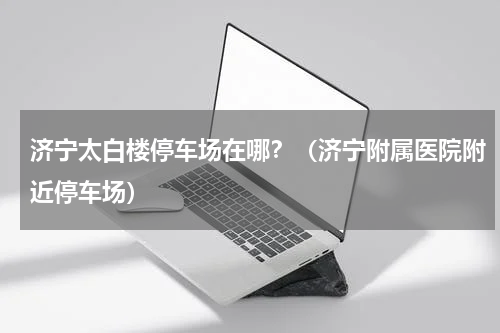 济宁太白楼停车场在哪？（济宁附属医院附近停车场）