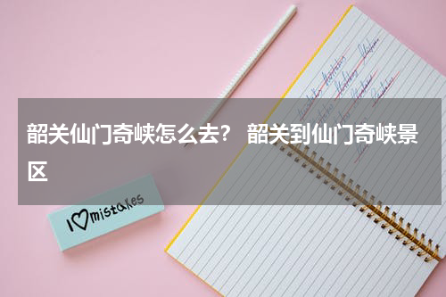 韶关仙门奇峡怎么去？ 韶关到仙门奇峡景区
