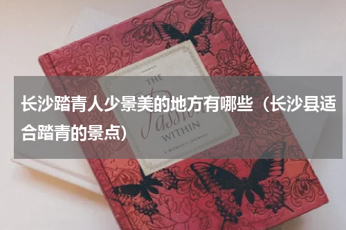 长沙踏青人少景美的地方有哪些（长沙县适合踏青的景点）