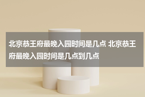 北京恭王府最晚入园时间是几点 北京恭王府最晚入园时间是几点到几点