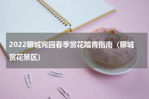 2022聊城宛园春季赏花踏青指南（聊城赏花景区）