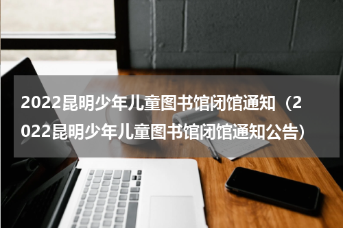 2022昆明少年儿童图书馆闭馆通知（2022昆明少年儿童图书馆闭馆通知公告）