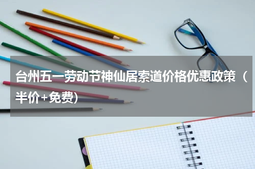 台州五一劳动节神仙居索道价格优惠政策（半价+免费）