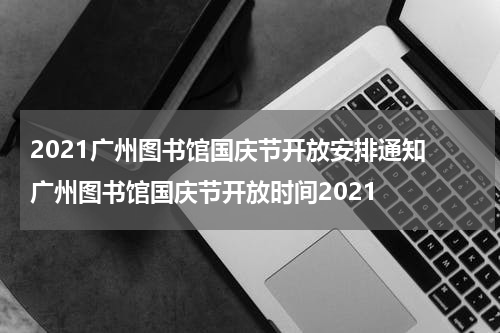 2021广州图书馆国庆节开放安排通知 广州图书馆国庆节开放时间2021