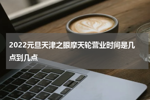 2022元旦天津之眼摩天轮营业时间是几点到几点