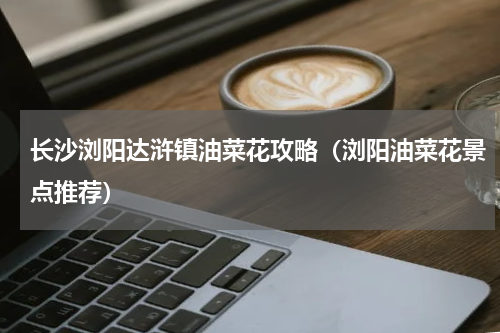 长沙浏阳达浒镇油菜花攻略（浏阳油菜花景点推荐）