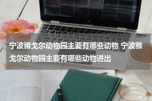 宁波雅戈尔动物园主要有哪些动物 宁波雅戈尔动物园主要有哪些动物进出