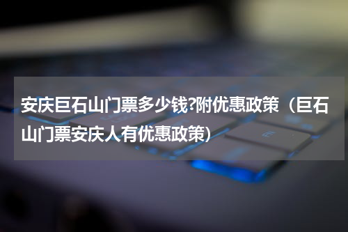 安庆巨石山门票多少钱?附优惠政策（巨石山门票安庆人有优惠政策）