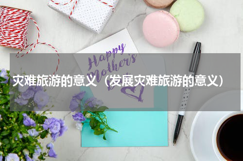 灾难旅游的意义（发展灾难旅游的意义）