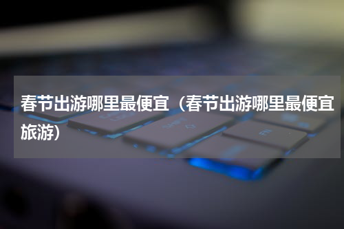 春节出游哪里最便宜（春节出游哪里最便宜旅游）